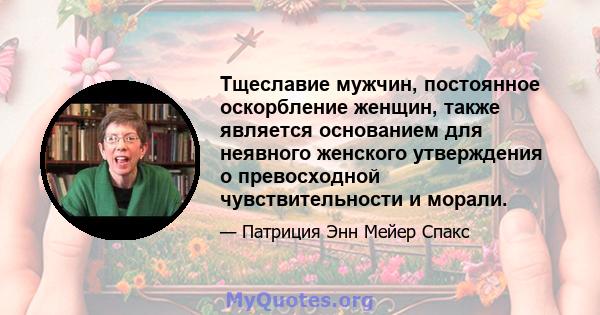 Тщеславие мужчин, постоянное оскорбление женщин, также является основанием для неявного женского утверждения о превосходной чувствительности и морали.