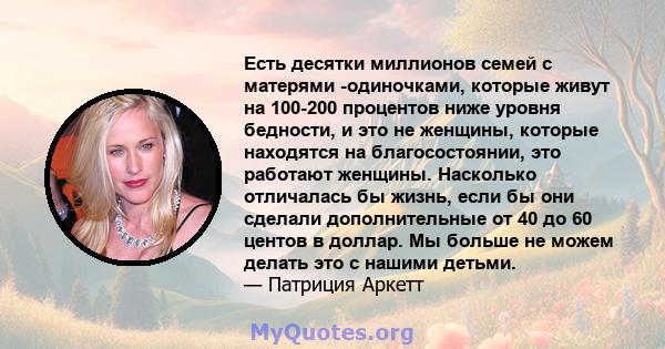 Есть десятки миллионов семей с матерями -одиночками, которые живут на 100-200 процентов ниже уровня бедности, и это не женщины, которые находятся на благосостоянии, это работают женщины. Насколько отличалась бы жизнь,