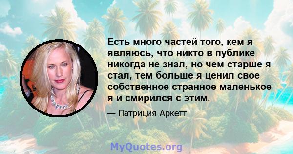 Есть много частей того, кем я являюсь, что никто в публике никогда не знал, но чем старше я стал, тем больше я ценил свое собственное странное маленькое я и смирился с этим.