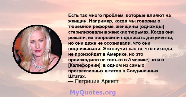 Есть так много проблем, которые влияют на женщин. Например, когда мы говорим о тюремной реформе, женщины [однажды] стерилизовали в женских тюрьмах. Когда они рожали, их попросили подписать документы, но они даже не