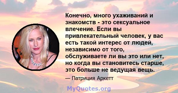 Конечно, много ухаживаний и знакомств - это сексуальное влечение. Если вы привлекательный человек, у вас есть такой интерес от людей, независимо от того, обслуживаете ли вы это или нет, но когда вы становитесь старше,