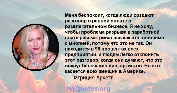 Меня беспокоит, когда люди создают разговор о равной оплате о развлекательном бизнесе. Я не хочу, чтобы проблема разрыва в заработной плате рассматривалась как эта проблема с миопией, потому что это не так. Он находится 