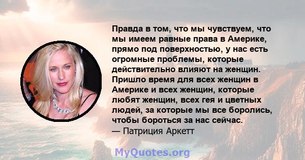 Правда в том, что мы чувствуем, что мы имеем равные права в Америке, прямо под поверхностью, у нас есть огромные проблемы, которые действительно влияют на женщин. Пришло время для всех женщин в Америке и всех женщин,