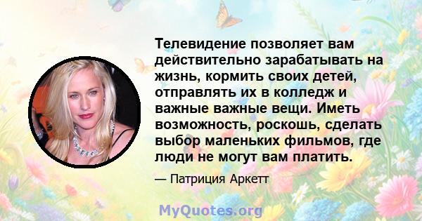 Телевидение позволяет вам действительно зарабатывать на жизнь, кормить своих детей, отправлять их в колледж и важные важные вещи. Иметь возможность, роскошь, сделать выбор маленьких фильмов, где люди не могут вам