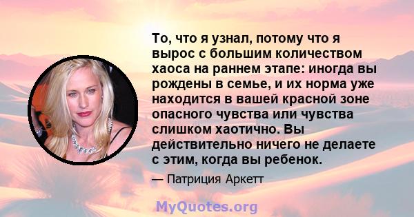 То, что я узнал, потому что я вырос с большим количеством хаоса на раннем этапе: иногда вы рождены в семье, и их норма уже находится в вашей красной зоне опасного чувства или чувства слишком хаотично. Вы действительно