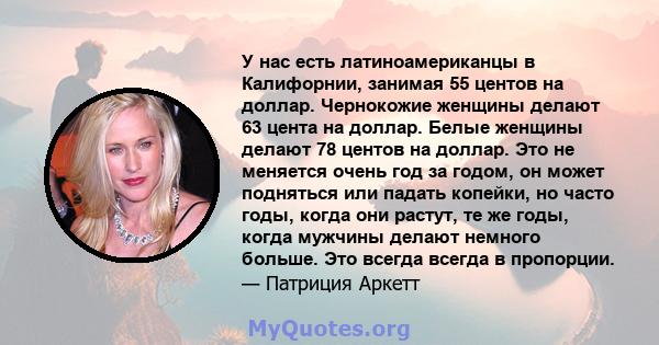 У нас есть латиноамериканцы в Калифорнии, занимая 55 центов на доллар. Чернокожие женщины делают 63 цента на доллар. Белые женщины делают 78 центов на доллар. Это не меняется очень год за годом, он может подняться или