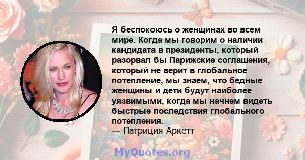 Я беспокоюсь о женщинах во всем мире. Когда мы говорим о наличии кандидата в президенты, который разорвал бы Парижские соглашения, который не верит в глобальное потепление, мы знаем, что бедные женщины и дети будут