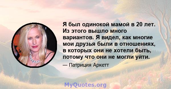 Я был одинокой мамой в 20 лет. Из этого вышло много вариантов. Я видел, как многие мои друзья были в отношениях, в которых они не хотели быть, потому что они не могли уйти.