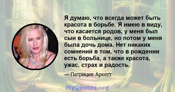 Я думаю, что всегда может быть красота в борьбе. Я имею в виду, что касается родов, у меня был сын в больнице, но потом у меня была дочь дома. Нет никаких сомнений в том, что в рождении есть борьба, а также красота,