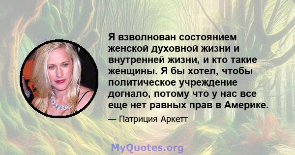 Я взволнован состоянием женской духовной жизни и внутренней жизни, и кто такие женщины. Я бы хотел, чтобы политическое учреждение догнало, потому что у нас все еще нет равных прав в Америке.