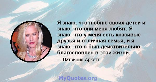 Я знаю, что люблю своих детей и знаю, что они меня любят. Я знаю, что у меня есть красивые друзья и отличная семья, и я знаю, что я был действительно благословлен в этой жизни.