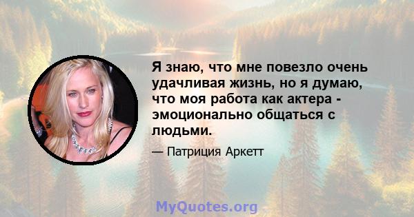 Я знаю, что мне повезло очень удачливая жизнь, но я думаю, что моя работа как актера - эмоционально общаться с людьми.