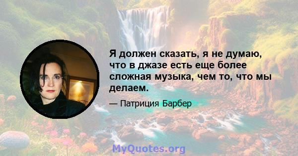 Я должен сказать, я не думаю, что в джазе есть еще более сложная музыка, чем то, что мы делаем.