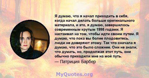 Я думаю, что я начал приходить в себя, когда начал делать больше оригинального материала, и это, я думаю, завершилось современным крутым 1998 годами. Я настаивал на том, чтобы идти своим путем. Я думаю, что пока вы