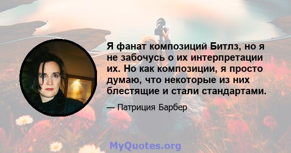 Я фанат композиций Битлз, но я не забочусь о их интерпретации их. Но как композиции, я просто думаю, что некоторые из них блестящие и стали стандартами.