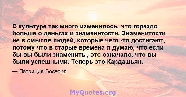 В культуре так много изменилось, что гораздо больше о деньгах и знаменитости. Знаменитости не в смысле людей, которые чего -то достигают, потому что в старые времена я думаю, что если бы вы были знамениты, это означало, 