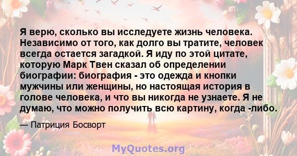 Я верю, сколько вы исследуете жизнь человека. Независимо от того, как долго вы тратите, человек всегда остается загадкой. Я иду по этой цитате, которую Марк Твен сказал об определении биографии: биография - это одежда и 