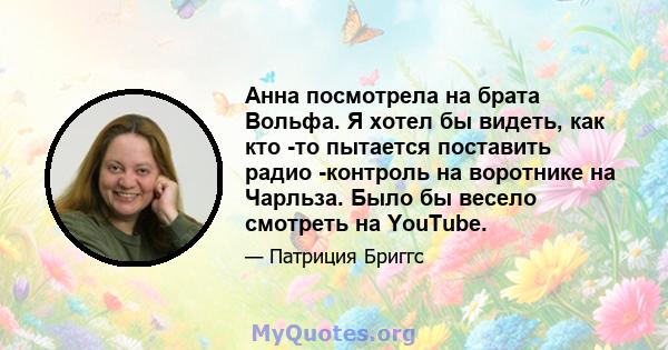 Анна посмотрела на брата Вольфа. Я хотел бы видеть, как кто -то пытается поставить радио -контроль на воротнике на Чарльза. Было бы весело смотреть на YouTube.