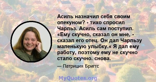 Асиль назначил себя своим опекуном? - тихо спросил Чарльз. Асиль сам поступил. «Ему скучно, сказал он мне, - сказал его отец. Он дал Чарльзу маленькую улыбку.« Я дал ему работу, поэтому ему не скучно стало скучно. снова.