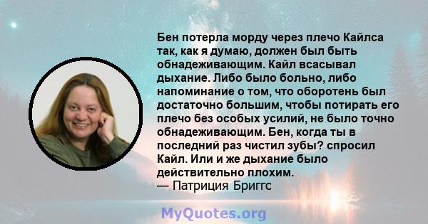 Бен потерла морду через плечо Кайлса так, как я думаю, должен был быть обнадеживающим. Кайл всасывал дыхание. Либо было больно, либо напоминание о том, что оборотень был достаточно большим, чтобы потирать его плечо без