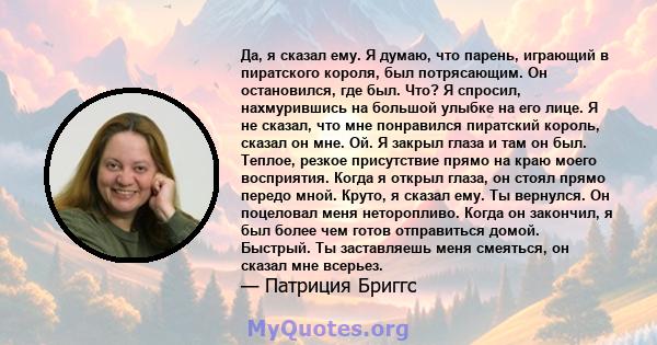 Да, я сказал ему. Я думаю, что парень, играющий в пиратского короля, был потрясающим. Он остановился, где был. Что? Я спросил, нахмурившись на большой улыбке на его лице. Я не сказал, что мне понравился пиратский