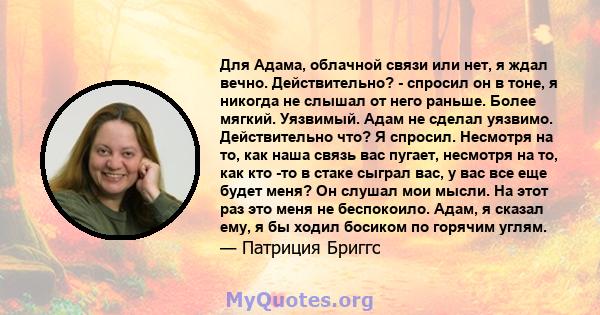 Для Адама, облачной связи или нет, я ждал вечно. Действительно? - спросил он в тоне, я никогда не слышал от него раньше. Более мягкий. Уязвимый. Адам не сделал уязвимо. Действительно что? Я спросил. Несмотря на то, как