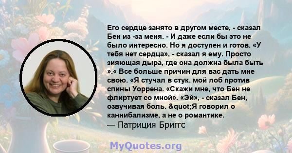 Его сердце занято в другом месте, - сказал Бен из -за меня. - И даже если бы это не было интересно. Но я доступен и готов. «У тебя нет сердца», - сказал я ему. Просто зияющая дыра, где она должна была быть ».« Все