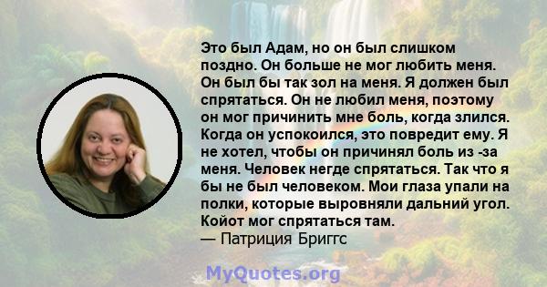 Это был Адам, но он был слишком поздно. Он больше не мог любить меня. Он был бы так зол на меня. Я должен был спрятаться. Он не любил меня, поэтому он мог причинить мне боль, когда злился. Когда он успокоился, это