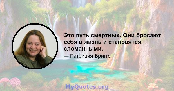 Это путь смертных. Они бросают себя в жизнь и становятся сломанными.