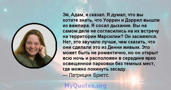 Эй, Адам, я сказал. Я думал, что вы хотите знать, что Уоррен и Дэррил вышли из вампира. Я сосал дыхание. Вы на самом деле не согласились на их встречу на территории Марсилии? Он засмеялся. Нет, это звучало лучше, чем