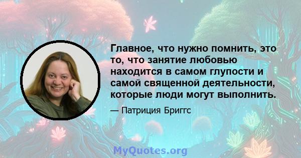 Главное, что нужно помнить, это то, что занятие любовью находится в самом глупости и самой священной деятельности, которые люди могут выполнить.