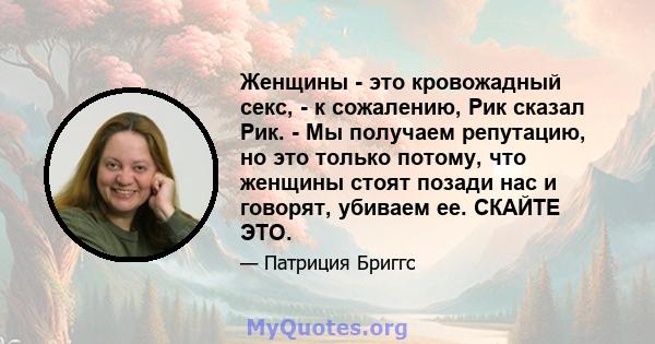 Женщины - это кровожадный секс, - к сожалению, Рик сказал Рик. - Мы получаем репутацию, но это только потому, что женщины стоят позади нас и говорят, убиваем ее. СКАЙТЕ ЭТО.