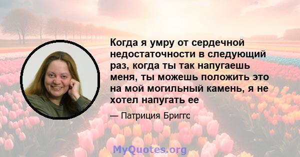 Когда я умру от сердечной недостаточности в следующий раз, когда ты так напугаешь меня, ты можешь положить это на мой могильный камень, я не хотел напугать ее