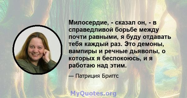 Милосердие, - сказал он, - в справедливой борьбе между почти равными, я буду отдавать тебя каждый раз. Это демоны, вампиры и речные дьяволы, о которых я беспокоюсь, и я работаю над этим.