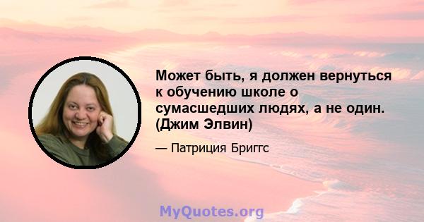 Может быть, я должен вернуться к обучению школе о сумасшедших людях, а не один. (Джим Элвин)