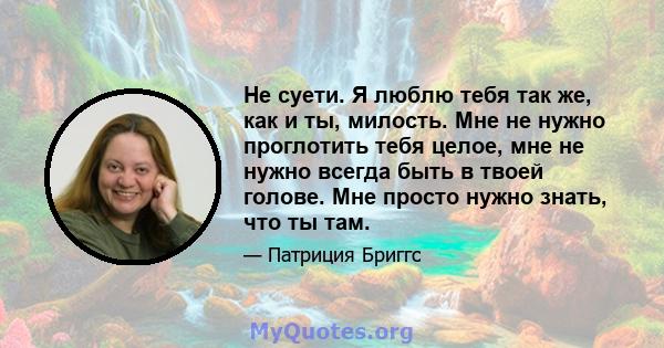 Не суети. Я люблю тебя так же, как и ты, милость. Мне не нужно проглотить тебя целое, мне не нужно всегда быть в твоей голове. Мне просто нужно знать, что ты там.