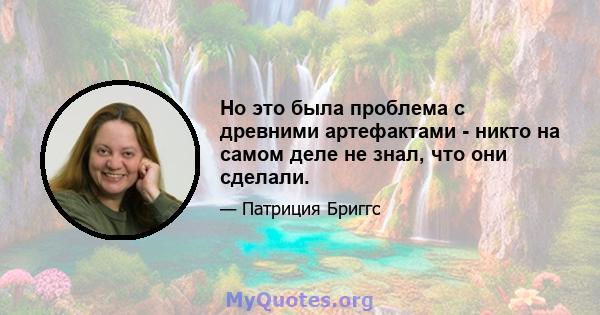 Но это была проблема с древними артефактами - никто на самом деле не знал, что они сделали.