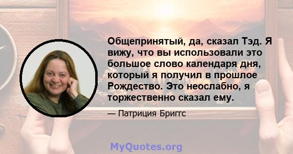 Общепринятый, да, сказал Тэд. Я вижу, что вы использовали это большое слово календаря дня, который я получил в прошлое Рождество. Это неослабно, я торжественно сказал ему.