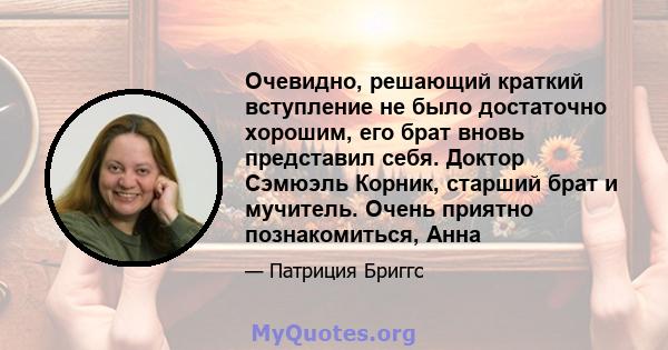 Очевидно, решающий краткий вступление не было достаточно хорошим, его брат вновь представил себя. Доктор Сэмюэль Корник, старший брат и мучитель. Очень приятно познакомиться, Анна