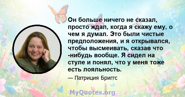 Он больше ничего не сказал, просто ждал, когда я скажу ему, о чем я думал. Это были чистые предположения, и я открывался, чтобы высмеивать, сказав что -нибудь вообще. Я сидел на стуле и понял, что у меня тоже есть