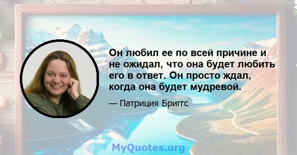 Он любил ее по всей причине и не ожидал, что она будет любить его в ответ. Он просто ждал, когда она будет мудревой.