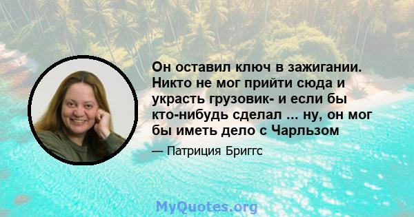 Он оставил ключ в зажигании. Никто не мог прийти сюда и украсть грузовик- и если бы кто-нибудь сделал ... ну, он мог бы иметь дело с Чарльзом