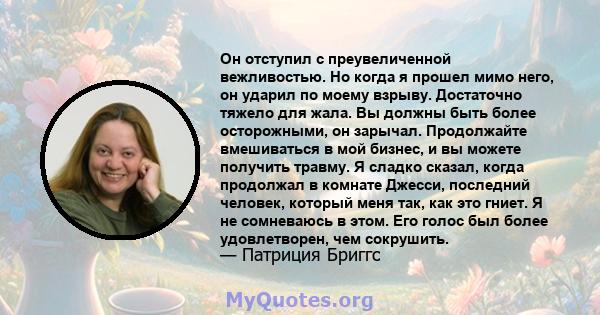 Он отступил с преувеличенной вежливостью. Но когда я прошел мимо него, он ударил по моему взрыву. Достаточно тяжело для жала. Вы должны быть более осторожными, он зарычал. Продолжайте вмешиваться в мой бизнес, и вы