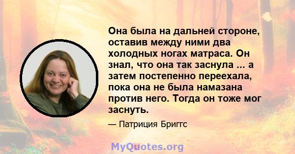 Она была на дальней стороне, оставив между ними два холодных ногах матраса. Он знал, что она так заснула ... а затем постепенно переехала, пока она не была намазана против него. Тогда он тоже мог заснуть.