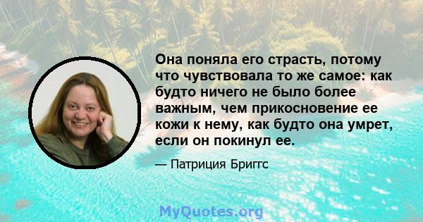 Она поняла его страсть, потому что чувствовала то же самое: как будто ничего не было более важным, чем прикосновение ее кожи к нему, как будто она умрет, если он покинул ее.