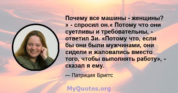 Почему все машины - женщины? » - спросил он.« Потому что они суетливы и требовательны, - ответил Зи. «Потому что, если бы они были мужчинами, они сидели и жаловались вместо того, чтобы выполнять работу», - сказал я ему.