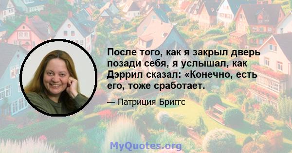 После того, как я закрыл дверь позади себя, я услышал, как Дэррил сказал: «Конечно, есть его, тоже сработает.