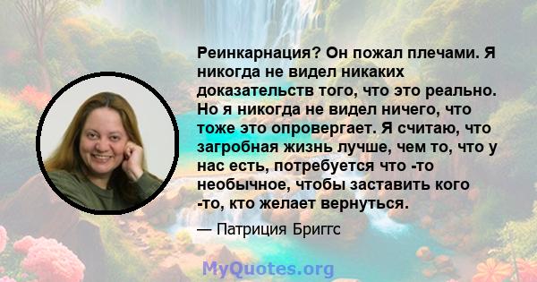 Реинкарнация? Он пожал плечами. Я никогда не видел никаких доказательств того, что это реально. Но я никогда не видел ничего, что тоже это опровергает. Я считаю, что загробная жизнь лучше, чем то, что у нас есть,