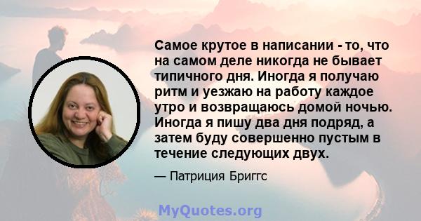 Самое крутое в написании - то, что на самом деле никогда не бывает типичного дня. Иногда я получаю ритм и уезжаю на работу каждое утро и возвращаюсь домой ночью. Иногда я пишу два дня подряд, а затем буду совершенно