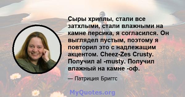 Сыры хриплы, стали все затхлыми, стали влажными на камне персика, я согласился. Он выглядел пустым, поэтому я повторил это с надлежащим акцентом. Cheez-Zes Crusty. Получил al -musty. Получил влажный на камне -оф.